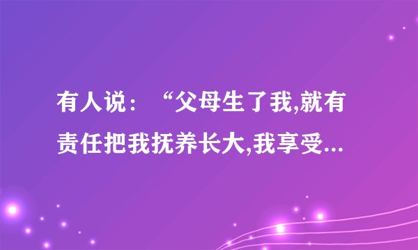 有人说：“父母生了我,就有责任把我抚养长大,我享受他们给予我的爱是理所当然的”.你觉得这种说法有道理吗?请用简洁的语言阐述你的看法.