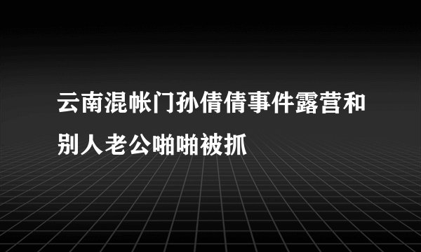 云南混帐门孙倩倩事件露营和别人老公啪啪被抓