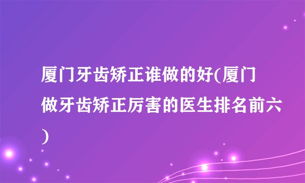 厦门牙齿矫正谁做的好(厦门做牙齿矫正厉害的医生排名前六)
