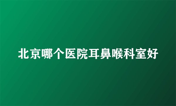 北京哪个医院耳鼻喉科室好