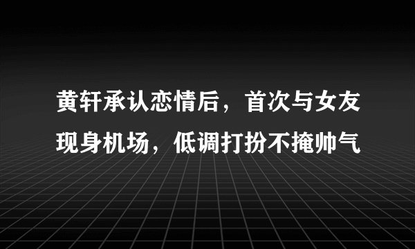黄轩承认恋情后，首次与女友现身机场，低调打扮不掩帅气