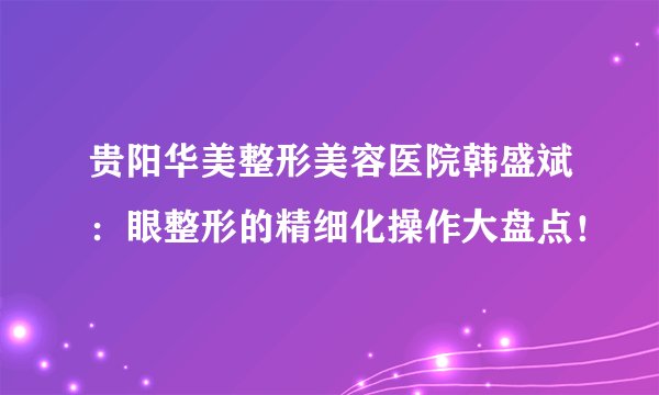 贵阳华美整形美容医院韩盛斌：眼整形的精细化操作大盘点！