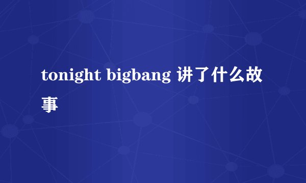 tonight bigbang 讲了什么故事