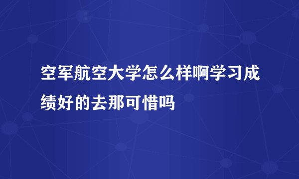 空军航空大学怎么样啊学习成绩好的去那可惜吗