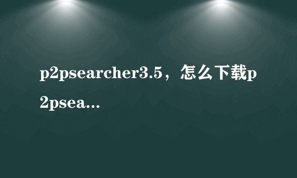 p2psearcher3.5，怎么下载p2psearcher3.5