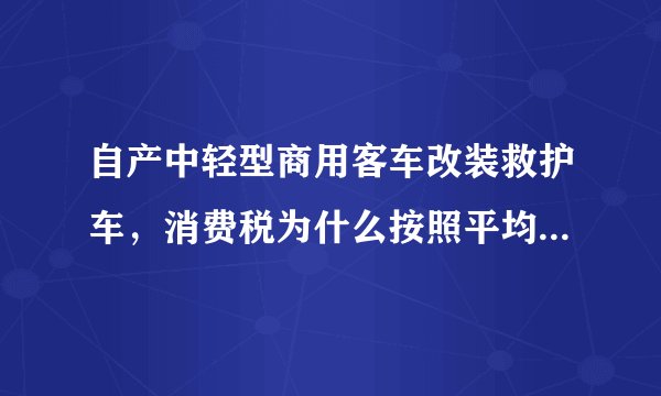 自产中轻型商用客车改装救护车，消费税为什么按照平均售价计算消费税而不按照实际售价？