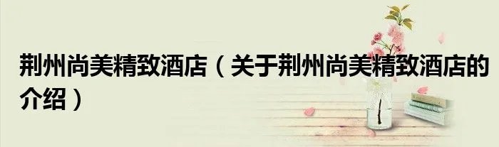 荆州尚美精致酒店（关于荆州尚美精致酒店的介绍）