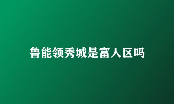 鲁能领秀城是富人区吗