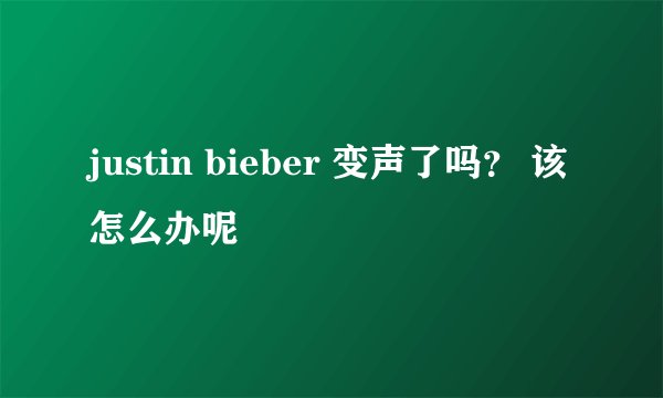 justin bieber 变声了吗？ 该怎么办呢