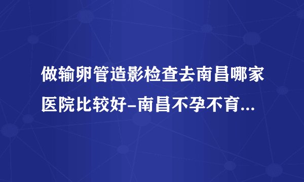 做输卵管造影检查去南昌哪家医院比较好-南昌不孕不育医院排行