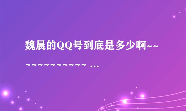 魏晨的QQ号到底是多少啊~~~~~~~~~~~~ 告诉我吧~~~~