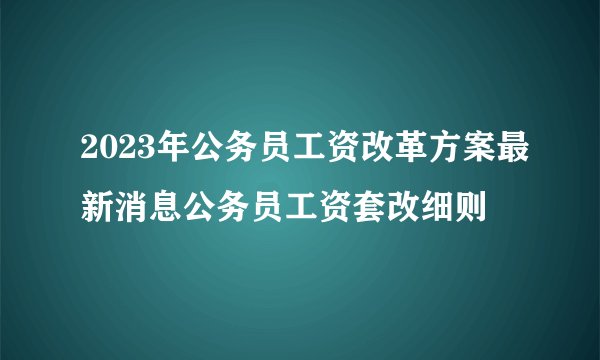 2023年公务员工资改革方案最新消息公务员工资套改细则
