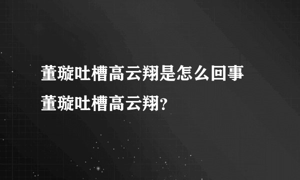 董璇吐槽高云翔是怎么回事 董璇吐槽高云翔？