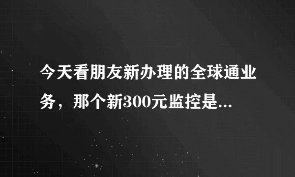 今天看朋友新办理的全球通业务，那个新300元监控是什么意思？