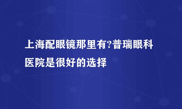 上海配眼镜那里有?普瑞眼科医院是很好的选择