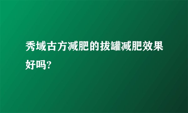 秀域古方减肥的拔罐减肥效果好吗?