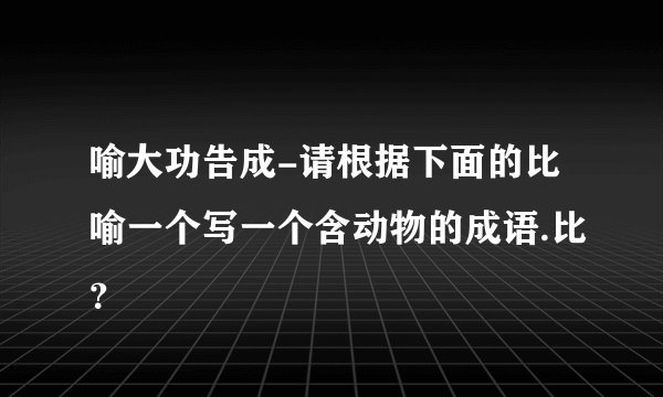 喻大功告成-请根据下面的比喻一个写一个含动物的成语.比？
