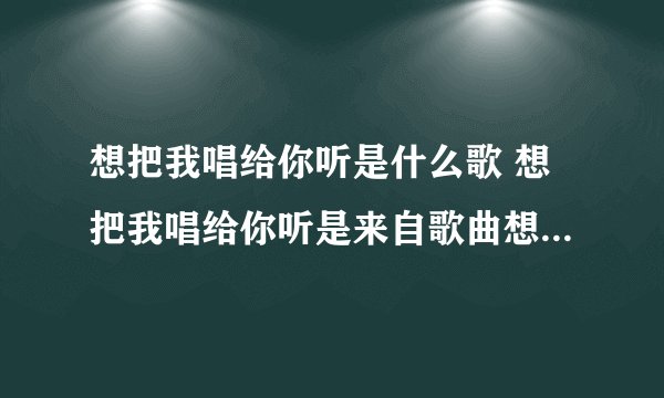 想把我唱给你听是什么歌 想把我唱给你听是来自歌曲想把我唱给你听