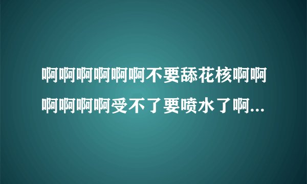 啊啊啊啊啊啊不要舔花核啊啊啊啊啊啊受不了要喷水了啊啊啊啊啊啊