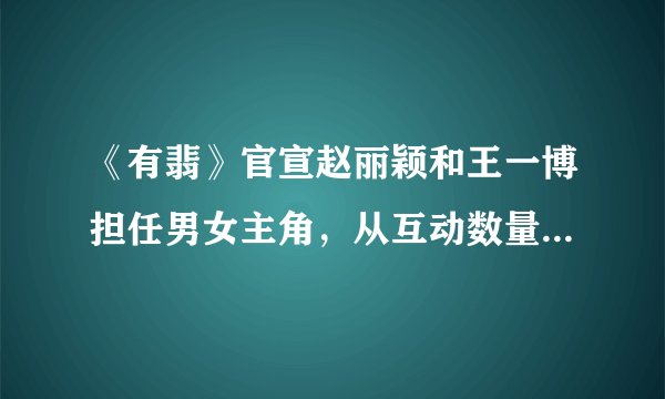 《有翡》官宣赵丽颖和王一博担任男女主角，从互动数量看谁是一番