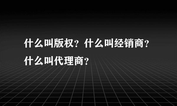 什么叫版权？什么叫经销商？什么叫代理商？