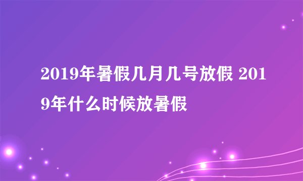 2019年暑假几月几号放假 2019年什么时候放暑假