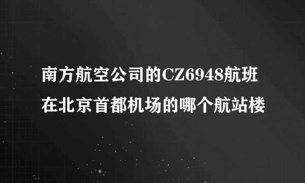 南方航空公司的CZ6948航班在北京首都机场的哪个航站楼