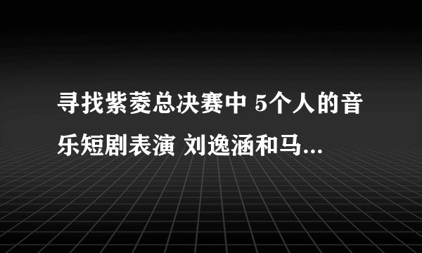 寻找紫菱总决赛中 5个人的音乐短剧表演 刘逸涵和马可唱的那首歌叫什么？ 急~~~~