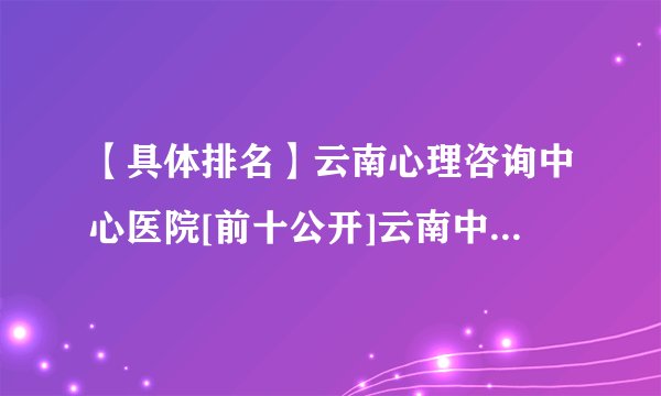 【具体排名】云南心理咨询中心医院[前十公开]云南中西医医院看心理