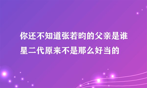 你还不知道张若昀的父亲是谁星二代原来不是那么好当的