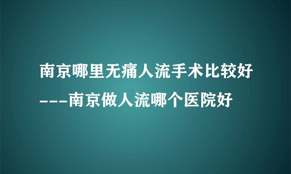 南京哪里无痛人流手术比较好---南京做人流哪个医院好