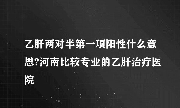 乙肝两对半第一项阳性什么意思?河南比较专业的乙肝治疗医院