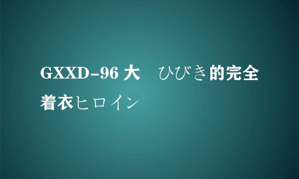 GXXD-96 大槻ひびき的完全着衣ヒロイン