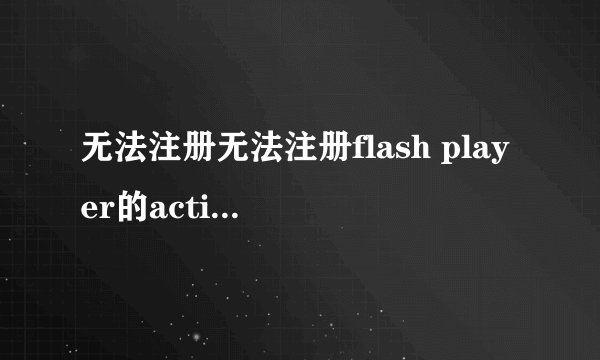 无法注册无法注册flash player的activex，不要用百度知道上的那些，我都试过了，不行。
