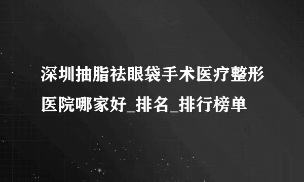 深圳抽脂祛眼袋手术医疗整形医院哪家好_排名_排行榜单