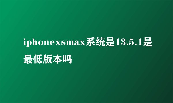iphonexsmax系统是13.5.1是最低版本吗