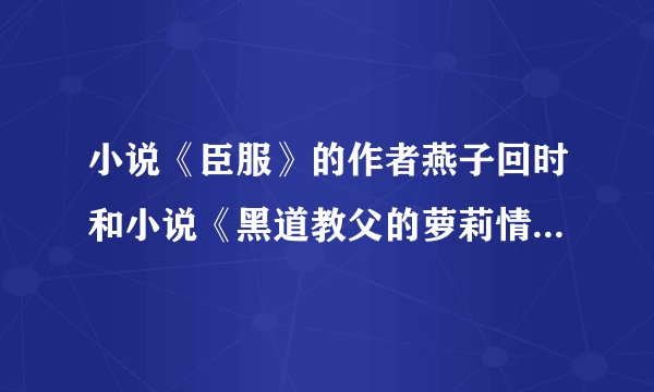 小说《臣服》的作者燕子回时和小说《黑道教父的萝莉情人》的作者白眼狼君是一个人吧？