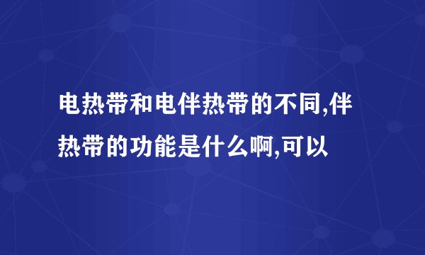 电热带和电伴热带的不同,伴热带的功能是什么啊,可以