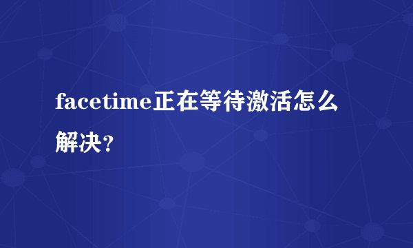facetime正在等待激活怎么解决？