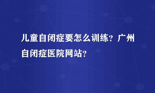 儿童自闭症要怎么训练？广州自闭症医院网站？