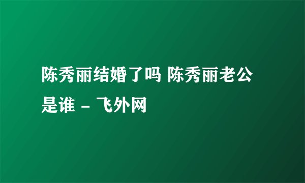 陈秀丽结婚了吗 陈秀丽老公是谁 - 飞外网