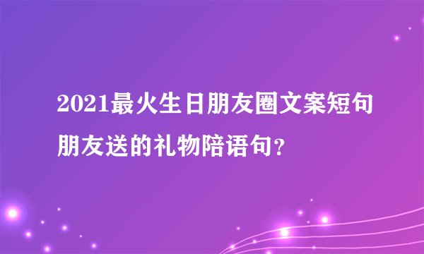 2021最火生日朋友圈文案短句朋友送的礼物陪语句？
