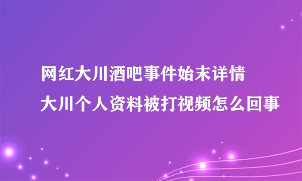 网红大川酒吧事件始末详情 大川个人资料被打视频怎么回事