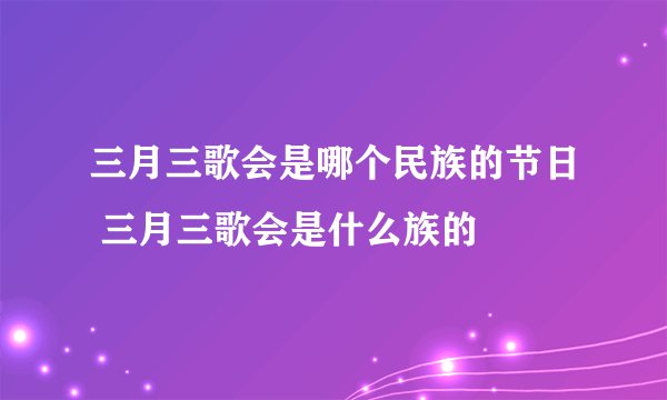 三月三歌会是哪个民族的节日 三月三歌会是什么族的