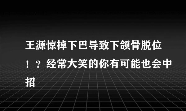 王源惊掉下巴导致下颌骨脱位！？经常大笑的你有可能也会中招