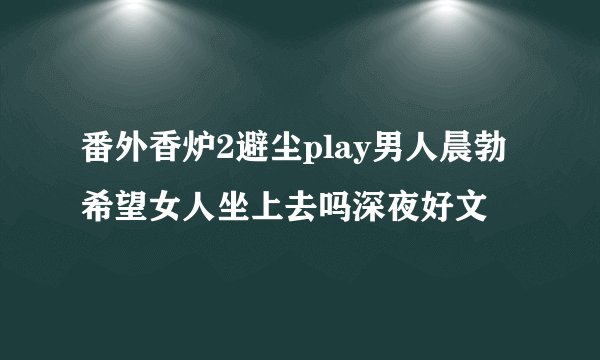 番外香炉2避尘play男人晨勃希望女人坐上去吗深夜好文