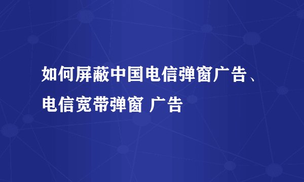 如何屏蔽中国电信弹窗广告、电信宽带弹窗 广告