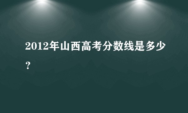 2012年山西高考分数线是多少？