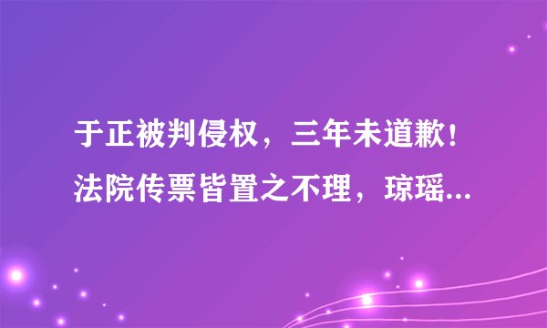 于正被判侵权，三年未道歉！法院传票皆置之不理，琼瑶忍无可忍！