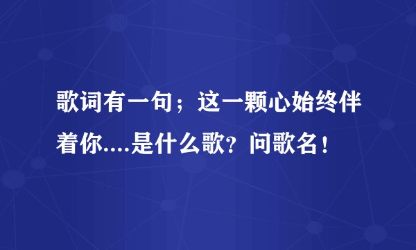 歌词有一句；这一颗心始终伴着你....是什么歌？问歌名！
